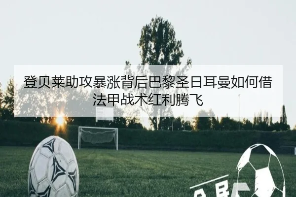 登贝莱助攻暴涨背后巴黎圣日耳曼如何借法甲战术红利腾飞