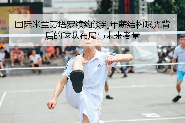 国际米兰劳塔罗续约谈判年薪结构曝光背后的球队布局与未来考量