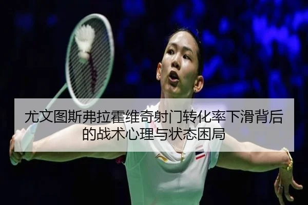 尤文图斯弗拉霍维奇射门转化率下滑背后的战术心理与状态困局