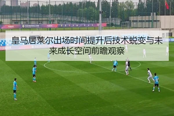 皇马居莱尔出场时间提升后技术蜕变与未来成长空间前瞻观察