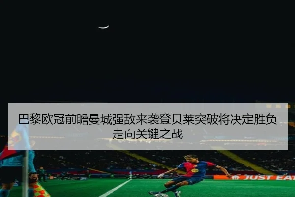 巴黎欧冠前瞻曼城强敌来袭登贝莱突破将决定胜负走向关键之战