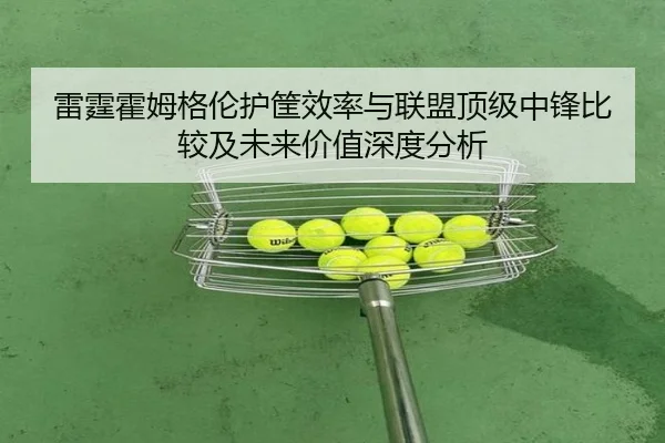 雷霆霍姆格伦护筐效率与联盟顶级中锋比较及未来价值深度分析